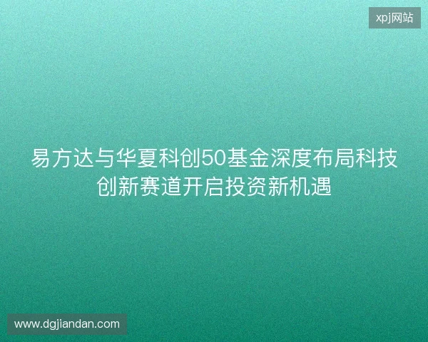 易方达与华夏科创50基金深度布局科技创新赛道开启投资新机遇 易方达与华夏科创50基金深度布局科技创新赛道开启投资新机遇