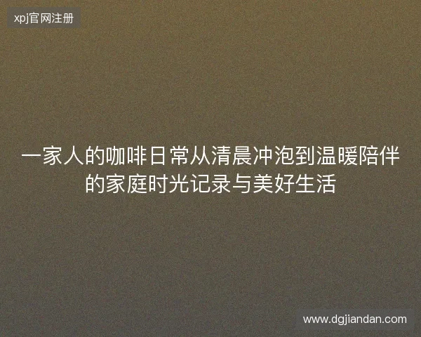 一家人的咖啡日常从清晨冲泡到温暖陪伴的家庭时光记录与美好生活